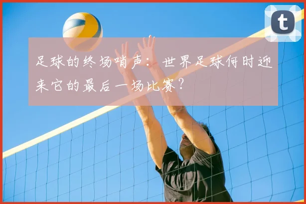 足球的终场哨声：世界足球何时迎来它的最后一场比赛？