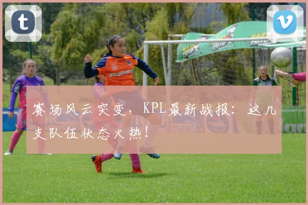 赛场风云突变,KPL最新战报:这几支队伍状态火热!